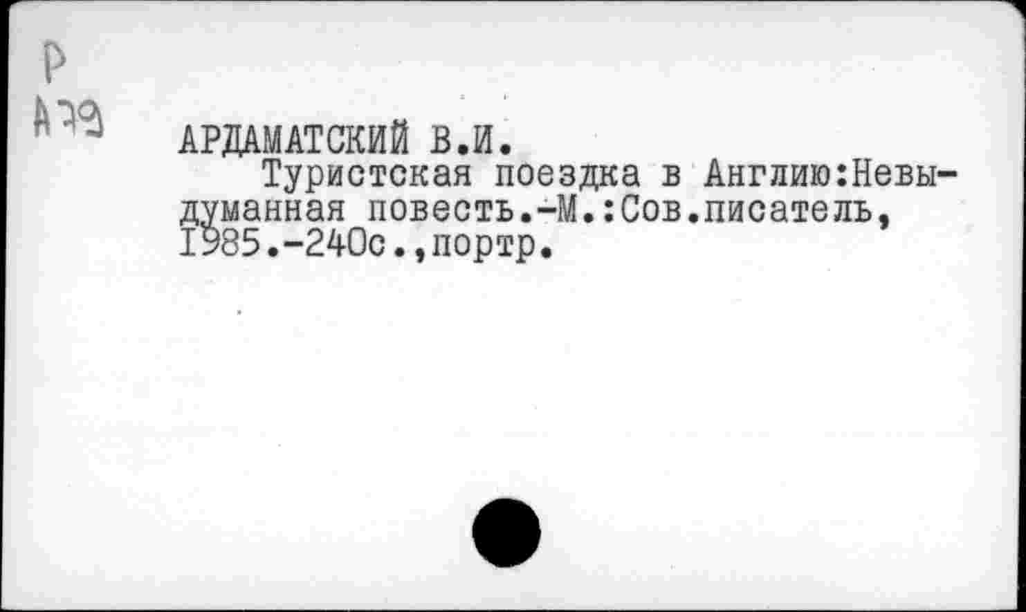 ﻿р
№
АРДАМАТСКИЙ В.И.
Туристская поездка в думанная повесть.-М.:Сов 1У85.-240с.,портр.
Англию:Невы-писатель,